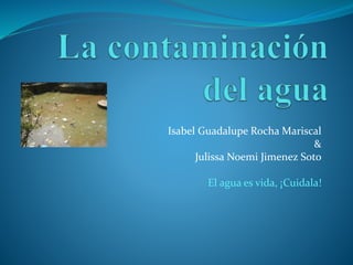 Isabel Guadalupe Rocha Mariscal
&
Julissa Noemi Jimenez Soto
El agua es vida, ¡Cuidala!
 