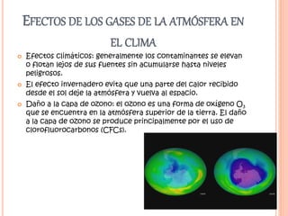 EFECTOS DE LOS GASES DE LA ATMÓSFERA EN
EL CLIMA
 Efectos climáticos: generalmente los contaminantes se elevan
o flotan lejos de sus fuentes sin acumularse hasta niveles
peligrosos.
 El efecto invernadero evita que una parte del calor recibido
desde el sol deje la atmósfera y vuelva al espacio.
 Daño a la capa de ozono: el ozono es una forma de oxígeno O3
que se encuentra en la atmósfera superior de la tierra. El daño
a la capa de ozono se produce principalmente por el uso de
clorofluorocarbonos (CFCs).
 