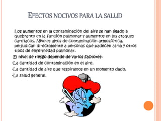 EFECTOS NOCIVOS PARA LA SALUD
Los aumentos en la contaminación del aire se han ligado a
quebranto en la función pulmonar y aumentos en los ataques
cardíacos. Niveles altos de contaminación atmosférica,
perjudican directamente a personas que padecen asma y otros
tipos de enfermedad pulmonar.
El nivel de riesgo depende de varios factores:
-La cantidad de contaminación en el aire,
-La cantidad de aire que respiramos en un momento dado,
-La salud general.
 