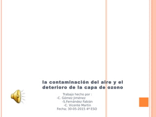 la contaminación del aire y el
deterioro de la capa de ozono
Trabajo hecho por :
-C. Gómez Jiménez
-S.Fernández Fabián
-C. Vicente Martín
Fecha; 30-05-2015 4ª ESO
 