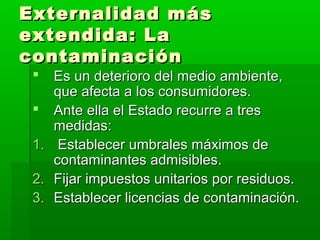 Externalidad másExternalidad más
extendida: Laextendida: La
contaminacióncontaminación
 Es un deterioro del medio ambiente,Es un deterioro del medio ambiente,
que afecta a los consumidores.que afecta a los consumidores.
 Ante ella el Estado recurre a tresAnte ella el Estado recurre a tres
medidas:medidas:
1.1. Establecer umbrales máximos deEstablecer umbrales máximos de
contaminantes admisibles.contaminantes admisibles.
2.2. Fijar impuestos unitarios por residuos.Fijar impuestos unitarios por residuos.
3.3. Establecer licencias de contaminación.Establecer licencias de contaminación.
 