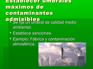 Establecer umbralesEstablecer umbrales
máximos demáximos de
contaminantescontaminantes
admisiblesadmisibles Se fija un umbral de calidad medioSe fija un umbral de calidad medio
ambiental.ambiental.
 Establece sanciones.Establece sanciones.
 Ejemplo: Fábrica y contaminaciónEjemplo: Fábrica y contaminación
atmosférica.atmosférica.
 