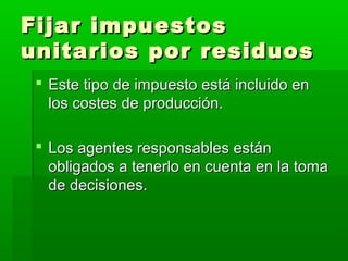 Fijar impuestosFijar impuestos
unitarios por residuosunitarios por residuos
 Este tipo de impuesto está incluido enEste tipo de impuesto está incluido en
los costes de producción.los costes de producción.
 Los agentes responsables estánLos agentes responsables están
obligados a tenerlo en cuenta en la tomaobligados a tenerlo en cuenta en la toma
de decisiones.de decisiones.
 