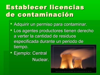 Establecer licenciasEstablecer licencias
de contaminaciónde contaminación
 Adquirir un permiso para contaminar.Adquirir un permiso para contaminar.
 Los agentes productores tienen derechoLos agentes productores tienen derecho
a verter la cantidad de residuosa verter la cantidad de residuos
especificada durante un periodo deespecificada durante un periodo de
tiempo.tiempo.
 Ejemplo: CentralEjemplo: Central
Nuclear.Nuclear.
 