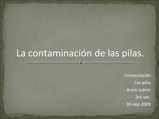 Computación Las pilas Aram Juárez 3ro sec. 30-sep-2009 La contaminación de las pilas. 
