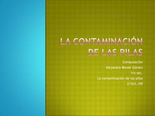 La contaminación de las pilas Computación Alejandra Reneé Gómez 1ro sec. La contaminación de las pilas 2/Oct./09 