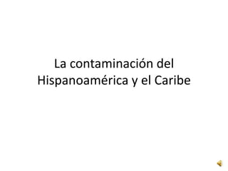 La contaminación del
Hispanoamérica y el Caribe

 