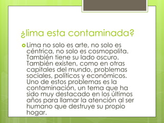 ¿lima esta contaminada?
Lima
no solo es arte, no solo es
céntrica, no solo es cosmopolita.
También tiene su lado oscuro.
También existen, como en otras
capitales del mundo, problemas
sociales, políticos y económicos.
Uno de estos problemas es la
contaminación, un tema que ha
sido muy destacado en los últimos
años para llamar la atención al ser
humano que destruye su propio
hogar.