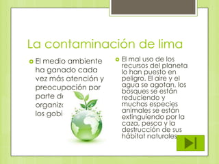 La contaminación de lima
 El

medio ambiente
ha ganado cada
vez más atención y
preocupación por
parte de las
organizaciones y
los gobiernos.



El mal uso de los
recursos del planeta
lo han puesto en
peligro. El aire y el
agua se agotan, los
bosques se están
reduciendo y
muchas especies
animales se están
extinguiendo por la
caza, pesca y la
destrucción de sus
hábitat naturales.

 