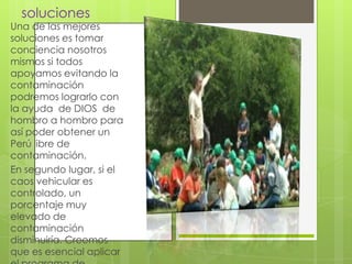 soluciones

Una de las mejores
soluciones es tomar
conciencia nosotros
mismos si todos
apoyamos evitando la
contaminación
podremos lograrlo con
la ayuda de DIOS de
hombro a hombro para
así poder obtener un
Perú libre de
contaminación.
En segundo lugar, si el
caos vehicular es
controlado, un
porcentaje muy
elevado de
contaminación
disminuiría. Creemos
que es esencial aplicar

 