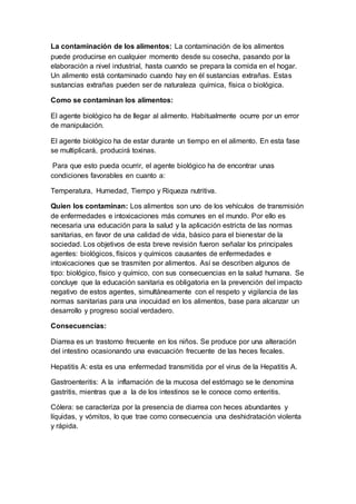 La contaminación de los alimentos: La contaminación de los alimentos
puede producirse en cualquier momento desde su cosecha, pasando por la
elaboración a nivel industrial, hasta cuando se prepara la comida en el hogar.
Un alimento está contaminado cuando hay en él sustancias extrañas. Estas
sustancias extrañas pueden ser de naturaleza química, física o biológica.
Como se contaminan los alimentos:
El agente biológico ha de llegar al alimento. Habitualmente ocurre por un error
de manipulación.
El agente biológico ha de estar durante un tiempo en el alimento. En esta fase
se multiplicará, producirá toxinas.
Para que esto pueda ocurrir, el agente biológico ha de encontrar unas
condiciones favorables en cuanto a:
Temperatura, Humedad, Tiempo y Riqueza nutritiva.
Quien los contaminan: Los alimentos son uno de los vehículos de transmisión
de enfermedades e intoxicaciones más comunes en el mundo. Por ello es
necesaria una educación para la salud y la aplicación estricta de las normas
sanitarias, en favor de una calidad de vida, básico para el bienestar de la
sociedad. Los objetivos de esta breve revisión fueron señalar los principales
agentes: biológicos, físicos y químicos causantes de enfermedades e
intoxicaciones que se trasmiten por alimentos. Así se describen algunos de
tipo: biológico, físico y químico, con sus consecuencias en la salud humana. Se
concluye que la educación sanitaria es obligatoria en la prevención del impacto
negativo de estos agentes, simultáneamente con el respeto y vigilancia de las
normas sanitarias para una inocuidad en los alimentos, base para alcanzar un
desarrollo y progreso social verdadero.
Consecuencias:
Diarrea es un trastorno frecuente en los niños. Se produce por una alteración
del intestino ocasionando una evacuación frecuente de las heces fecales.
Hepatitis A: esta es una enfermedad transmitida por el virus de la Hepatitis A.
Gastroenteritis: A la inflamación de la mucosa del estómago se le denomina
gastritis, mientras que a la de los intestinos se le conoce como enteritis.
Cólera: se caracteriza por la presencia de diarrea con heces abundantes y
líquidas, y vómitos, lo que trae como consecuencia una deshidratación violenta
y rápida.
 