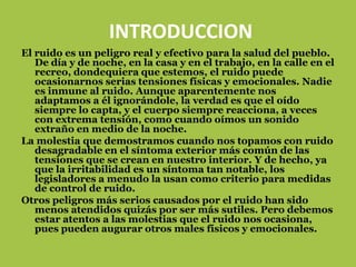 INTRODUCCION
El ruido es un peligro real y efectivo para la salud del pueblo.
   De día y de noche, en la casa y en el trabajo, en la calle en el
   recreo, dondequiera que estemos, el ruido puede
   ocasionarnos serias tensiones físicas y emocionales. Nadie
   es inmune al ruido. Aunque aparentemente nos
   adaptamos a él ignorándole, la verdad es que el oído
   siempre lo capta, y el cuerpo siempre reacciona, a veces
   con extrema tensión, como cuando oímos un sonido
   extraño en medio de la noche.
La molestia que demostramos cuando nos topamos con ruido
   desagradable en el síntoma exterior más común de las
   tensiones que se crean en nuestro interior. Y de hecho, ya
   que la irritabilidad es un síntoma tan notable, los
   legisladores a menudo la usan como criterio para medidas
   de control de ruido.
Otros peligros más serios causados por el ruido han sido
   menos atendidos quizás por ser más sutiles. Pero debemos
   estar atentos a las molestias que el ruido nos ocasiona,
   pues pueden augurar otros males físicos y emocionales.
 