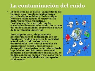 La contaminación del ruido
•   El problema no es nuevo, ya que desde los
    tiempos más remotos el ruido forma
    parte de dicho ambiente. En la antigua
    Roma ya había quejas al respecto y se
    dictaron normas específicas.
    Posteriormente, a medida que las
    sociedades iban evolucionando, las causas
    del ruido aumentaban, sobre todo a partir
    de la revolución industrial.
    En cualquier caso, ninguna época
    anterior puede ser comparable con las
    fuentes de ruido que genera la sociedad
    actual, sobre todo en los países
    desarrollados. Los nuevos modelos de
    organización social y económica, el
    desarrollo tecnológico y el crecimiento de
    la población son factores claves en el
    aumento de la contaminación acústica. Se
    podría concretar en una frase: cada vez se
    realizan más actividades en un espacio
    vital menor.
 