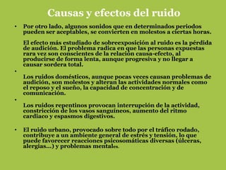 Causas y efectos del ruido
•   Por otro lado, algunos sonidos que en determinados periodos
    pueden ser aceptables, se convierten en molestos a ciertas horas.
    El efecto más estudiado de sobreexposición al ruido es la pérdida
    de audición. El problema radica en que las personas expuestas
    rara vez son conscientes de la relación causa-efecto, al
    producirse de forma lenta, aunque progresiva y no llegar a
    causar sordera total.
•
    Los ruidos domésticos, aunque pocas veces causan problemas de
    audición, son molestos y alteran las actividades normales como
    el reposo y el sueño, la capacidad de concentración y de
    comunicación.
•
    Los ruidos repentinos provocan interrupción de la actividad,
    constricción de los vasos sanguíneos, aumento del ritmo
    cardiaco y espasmos digestivos.

•   El ruido urbano, provocado sobre todo por el tráfico rodado,
    contribuye a un ambiente general de estrés y tensión, lo que
    puede favorecer reacciones psicosomáticas diversas (úlceras,
    alergias...) y problemas mentales.
 