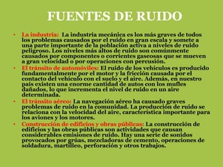 FUENTES DE RUIDO
•   La industria: La industria mecánica es los más graves de todos
    los problemas causados por el ruido en gran escala y somete a
    una parte importante de la población activa a niveles de ruido
    peligroso. Los niveles más altos de ruido son comúnmente
    causados por componentes o corrientes gaseosas que se mueven
    a gran velocidad o por operaciones con percusión.
•   El tránsito de automóviles: El ruido de los vehículos es producido
    fundamentalmente por el motor y la fricción causada por el
    contacto del vehículo con el suelo y el aire. Además, en nuestro
    país existen una enorme cantidad de autos con los mufles
    dañados, lo que incrementa el nivel de ruido en un aire
    determinada.
•   El tránsito aéreo: La navegación aéreo ha causado graves
    problemas de ruido en la comunidad. La producción de ruido se
    relaciona con la velocidad del aire, característica importante para
    los aviones y los motores.
•   Construcción de edificios y obras públicas: La construcción de
    edificios y las obras públicas son actividades que causan
    considerables emisiones de ruido. Hay una serie de sonidos
    provocados por grúas, mezcladoras de cemento, operaciones de
    soldadura, martilleo, perforación y otros trabajos.
 