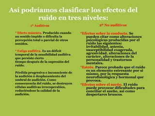Así podríamos clasificar los efectos del
         ruido en tres niveles:
          1º Auditivos                            2º No auditivos

 * Efecto máscara. Producido cuando     *Efectos sobre la conducta. Se
 un sonido impide o dificulta la           pueden citar como alteraciones
 percepción total o parcial de otros       psicológicas producidas por el
 sonidos.                                  ruido las siguientes:
                                           irritabilidad, astenia,
 * Fatiga auditiva. Es un déficit          susceptibilidad exagerada,
 temporal de la sensibilidad auditiva      agresividad, alteraciones del
 que persiste cierto
                                           carácter, alteraciones de la
                                           personalidad y trastornos
 tiempo después de la supresión del        mentales.
 ruido.
                                        *Estrés. Parece probado que el ruido
                                           es un elemento estresante por si
 Pérdida progresiva e inconsciente de      mismo, por la respuesta
 la audición ó desplazamiento del          neurofisiológica y hormonal que
 umbral de audición. Como                  provoca.
 consecuencia del ruido, se destruyen   *Efectos sobre el sueño. El ruido
 células auditivas irrecuperables,         puede provocar dificultades para
 reduciéndose la calidad de la             conciliar el sueño, así como
 audición.                                 despertares bruscos.
 