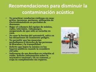 Recomendaciones para disminuir la
         contaminación acústica
•   No practicar conductas ruidosas en casa:
    gritos, taconeos, portazos, utilización de
    electrodomésticos en períodos de
    descanso.
•   Bajar el volumen del equipo de música,
    radio, televisión, videojuegos,
    asegurando de que sólo se escucha en
    casa.
•   No usar la bocina del automóvil, salvo en
    las situaciones de inminente peligro.
•   No permitir que las mascotas
    perjudiquen el derecho de las personas
    al descanso y la tranquilidad.
•   Solicite que bajen la música en los
    lugares públicos cuando la considere
    elevada.
•   Infórmese de sus derechos en relación al
    ruido. Solicite información sobre la
    normativa nacional y de su comuna, y
    exija su cumplimiento sin reparos.
 