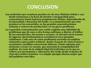 CONCLUSION
Las molestias que ocasiona pueden ser de muy distinta índole y van
   desde trastornos a la hora de dormir e incapacidad para
   concentrarse hasta lesiones propiamente dichas, dependiendo de
   la intensidad y duración del ruido. La contaminación que éste
   produce se ha convertido, en las grandes concentraciones
   urbanas y centros de producción, en un grave problema.
La expresión contaminación por ruido engloba una infinidad de
   problemas que de una u otra forma sufrimos a diario; el tráfico
   de los automóviles, los trenes y aviones, el elevado nivel sonoro
   de algunos electrodomésticos constituyen tres ejemplos
   cotidianos. Cada uno de estos problemas necesita un análisis
   exhaustivo para poder arbitrar, desde el punto de vista técnico y
   económico, medidas correctoras idóneas. Existe además otro
   elemento a tener en cuenta, que aumenta la complejidad del
   análisis. Se trata de la subjetividad del individuo en lo que se
   refiere a la percepción y valoración del ruido desde el punto de
   vista del confort acústico. Un simple ejemplo ilustra mejor que
   mil palabras esta idea.
 