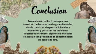 Conclusion
En conclusión, el Perú, pasa por una
transición de factores de riesgo ambientales,
donde coexisten riesgos tradicionales y
modernos, y persisten los problemas
infecciosos y crónicos, algunos de los cuales
se asocian con problemas de contaminación
de agua y de aire.
 