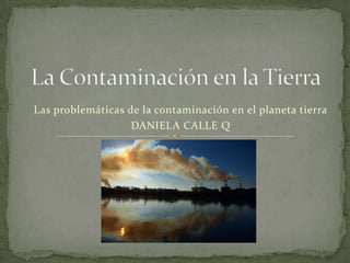 Las problemáticas de la contaminación en el planeta tierra
                   DANIELA CALLE Q
 