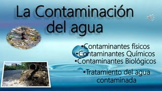 La Contaminación
del agua
•Contaminantes físicos
•Contaminantes Químicos
•Contaminantes Biológicos
•Tratamiento del agua
contaminada
 