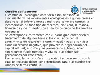 Gestión de Recursos
El cambio del paradigma anterior a este, se asocia al
crecimiento de los movimientos ecológicos en algunos países en
desarrollo. El Informe Brundtland, tiene como eje central, la
incorporación de todo tipo de recursos, biofísicos, humanos,
financieros y de infraestructura, en los cálculos de las cuentas
nacionales.
Se contrapone directamente con el paradigma anterior en el
tratamiento de algunos temas: los vinculados con el
agotamiento de recursos; la contaminación pasa a ser vista
como un recurso negativo, que provoca la degradación del
capital natural; el clima y los procesos de autoregulación
son recursos fundamentales y vitales, que deben ser
gerenciados por este enfoque.
Permanece, la concepción antropocéntrica, de acuerdo con la
cual los recursos deben ser gerenciados para que puedan ser
usados de forma continua.
 