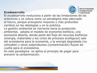 Ecodesarrollo
El ecodesarrollo evoluciona a partir de las limitaciones de los
anteriores y se coloca como un paradigma más adecuado
al futuro, porque presupone mayores y más profundos
cambios en las ideologías y en la práctica.
La gestión ambiental se reorienta hacia la protección
ambiental, adopta el modelo de economía biofísica, una
economía abierta, donde parte del flujo de recursos biofísicos
(energía, materiales y los ciclos de procesos ecológicos) sale
del ecosistema para la economía, y la energía degradada (no
utilizable) y otros subproductos (contaminación) fluyen de
vuelta para el ecosistema.
En este paradigma se aplica el principio de pagar para
prevenir la contaminación.
 