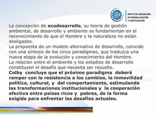 La concepción de ecodesarrollo, su teoría de gestión
ambiental, de desarrollo y ambiente se fundamentan en el
reconocimiento de que el Hombre y la naturaleza no están
desligados.
La propuesta de un modelo alternativo de desarrollo, coincide
con una síntesis de los cinco paradigmas, que traduzca una
nueva etapa de la evolución y conocimiento del Hombre.
La relación entre el ambiente y los estadios de desarrollo
constituyen el desafío que necesita ser resuelto.
Colby concluye que el próximo paradigma deberá
romper con la resistencia a los cambios, la inmovilidad
política, cultural, y del comportamiento, estimulando
las transformaciones institucionales y la cooperación
efectiva entre países ricos y pobres, de la forma
exigida para enfrentar los desafíos actuales.
 