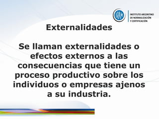 Externalidades

  Se llaman externalidades o
    efectos externos a las
  consecuencias que tiene un
 proceso productivo sobre los
individuos o empresas ajenos
        a su industria.
 