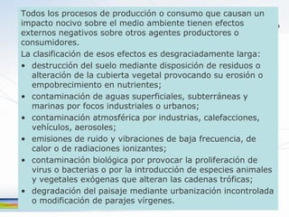 Todos los procesos de producción o consumo que causan un
impacto nocivo sobre el medio ambiente tienen efectos
externos negativos sobre otros agentes productores o
consumidores.
La clasificación de esos efectos es desgraciadamente larga:
• destrucción del suelo mediante disposición de residuos o
   alteración de la cubierta vegetal provocando su erosión o
   empobrecimiento en nutrientes;
• contaminación de aguas superficiales, subterráneas y
   marinas por focos industriales o urbanos;
• contaminación atmosférica por industrias, calefacciones,
   vehículos, aerosoles;
• emisiones de ruido y vibraciones de baja frecuencia, de
   calor o de radiaciones ionizantes;
• contaminación biológica por provocar la proliferación de
   virus o bacterias o por la introducción de especies animales
   y vegetales exógenas que alteran las cadenas tróficas;
• degradación del paisaje mediante urbanización incontrolada
   o modificación de parajes vírgenes.
 
