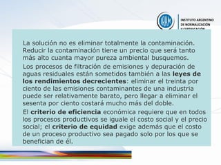 La solución no es eliminar totalmente la contaminación.
Reducir la contaminación tiene un precio que será tanto
más alto cuanta mayor pureza ambiental busquemos.
Los procesos de filtración de emisiones y depuración de
aguas residuales están sometidos también a las leyes de
los rendimientos decrecientes: eliminar el treinta por
ciento de las emisiones contaminantes de una industria
puede ser relativamente barato, pero llegar a eliminar el
sesenta por ciento costará mucho más del doble.
El criterio de eficiencia económica requiere que en todos
los procesos productivos se iguale el costo social y el precio
social; el criterio de equidad exige además que el costo
de un proceso productivo sea pagado solo por los que se
benefician de él.
 
