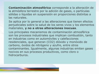 Contaminación atmosférica corresponde a la alteración de
la atmósfera terrestre por la adición de gases, o partículas
sólidas o líquidas en suspensión en proporciones distintas a
las naturales.
Se aplica por lo general a las alteraciones que tienen efectos
perjudiciales sobre la salud de los seres vivos y los elementos
materiales, y no a otras alteraciones inocuas.
Los principales mecanismos de contaminación atmosférica
son los procesos industriales que implican combustión, tanto
en industrias como en automóviles y calefacciones
residenciales, que generan (CO2) dióxido y monóxido de
carbono, óxidos de nitrógeno y azufre, entre otros
contaminantes. Igualmente, algunas industrias emiten gases
nocivos en sus procesos productivos, como cloro o
hidrocarburos.
 