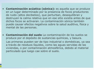 • Contaminación acústica (sónica): es aquella que se produce
  en un lugar determinado por la presencia de focos productores
  de ruido (altos decibelios), que perturban, desequilibran y
  destruyen la calma relativa que en ese sitio existía antes de que
  dichos focos se activaran. La contaminación sónica también
  puede causar efectos negativos sobre la salud auditiva, física y
  mental de las personas.

• Contaminación del suelo La contaminación de los suelos se
  produce por el depósito de sustancias químicas, y basura.
  Las primeras pueden ser de tipo industrial o domésticas, ya sea
  a través de residuos líquidos, como las aguas servidas de las
  viviendas, o por contaminación atmosférica, debido al material
  particulado que luego cae sobre el suelo.
 