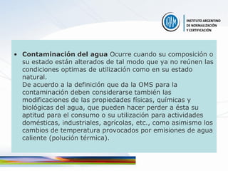 • Contaminación del agua Ocurre cuando su composición o
  su estado están alterados de tal modo que ya no reúnen las
  condiciones optimas de utilización como en su estado
  natural.
  De acuerdo a la definición que da la OMS para la
  contaminación deben considerarse también las
  modificaciones de las propiedades físicas, químicas y
  biológicas del agua, que pueden hacer perder a ésta su
  aptitud para el consumo o su utilización para actividades
  domésticas, industriales, agrícolas, etc., como asimismo los
  cambios de temperatura provocados por emisiones de agua
  caliente (polución térmica).
 