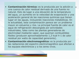 • Contaminación térmica: es la producida por la adición a
  una cuenca de calor residual derivado de una fuente no
  natural. Esto da lugar a una elevación de la temperatura
  del agua, un aumento en la velocidad de evaporación y una
  aceleración general de las reacciones químicas que tienen
  lugar en las aguas, incluyendo reacciones metabólicas. En
  la actualidad, esta contaminación parece ser un problema
  mayor en estuarios y ríos. La principal fuente de calor es el
  agua de refrigeración descargada por actividades
  industriales, tales como las plantas generadoras de
  electricidad mediante vapor, que queman combustibles
  fósiles (producen aproximadamente 1,3 kcal h-1 de calor
  residual por watio de capacidad generante).
• Contaminación electromagnética: es la producida por
  las radiaciones del espectro electromagnético que afectan a
  los equipos electrónicos y a los seres vivos.
 