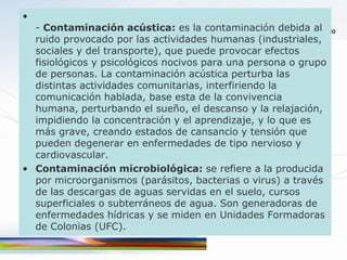 •
  - Contaminación acústica: es la contaminación debida al
  ruido provocado por las actividades humanas (industriales,
  sociales y del transporte), que puede provocar efectos
  fisiológicos y psicológicos nocivos para una persona o grupo
  de personas. La contaminación acústica perturba las
  distintas actividades comunitarias, interfiriendo la
  comunicación hablada, base esta de la convivencia
  humana, perturbando el sueño, el descanso y la relajación,
  impidiendo la concentración y el aprendizaje, y lo que es
  más grave, creando estados de cansancio y tensión que
  pueden degenerar en enfermedades de tipo nervioso y
  cardiovascular.
• Contaminación microbiológica: se refiere a la producida
  por microorganismos (parásitos, bacterias o virus) a través
  de las descargas de aguas servidas en el suelo, cursos
  superficiales o subterráneos de agua. Son generadoras de
  enfermedades hídricas y se miden en Unidades Formadoras
  de Colonias (UFC).
 