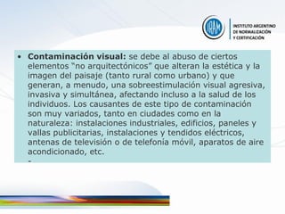 • Contaminación visual: se debe al abuso de ciertos
  elementos “no arquitectónicos” que alteran la estética y la
  imagen del paisaje (tanto rural como urbano) y que
  generan, a menudo, una sobreestimulación visual agresiva,
  invasiva y simultánea, afectando incluso a la salud de los
  individuos. Los causantes de este tipo de contaminación
  son muy variados, tanto en ciudades como en la
  naturaleza: instalaciones industriales, edificios, paneles y
  vallas publicitarias, instalaciones y tendidos eléctricos,
  antenas de televisión o de telefonía móvil, aparatos de aire
  acondicionado, etc.
  -
 