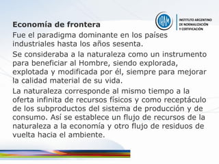 Economía de frontera
Fue el paradigma dominante en los países
industriales hasta los años sesenta.
Se consideraba a la naturaleza como un instrumento
para beneficiar al Hombre, siendo explorada,
explotada y modificada por él, siempre para mejorar
la calidad material de su vida.
La naturaleza corresponde al mismo tiempo a la
oferta infinita de recursos físicos y como receptáculo
de los subproductos del sistema de producción y de
consumo. Así se establece un flujo de recursos de la
naturaleza a la economía y otro flujo de residuos de
vuelta hacia el ambiente.
 