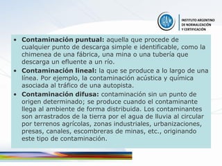 • Contaminación puntual: aquella que procede de
  cualquier punto de descarga simple e identificable, como la
  chimenea de una fábrica, una mina o una tubería que
  descarga un efluente a un río.
• Contaminación lineal: la que se produce a lo largo de una
  línea. Por ejemplo, la contaminación acústica y química
  asociada al tráfico de una autopista.
• Contaminación difusa: contaminación sin un punto de
  origen determinado; se produce cuando el contaminante
  llega al ambiente de forma distribuida. Los contaminantes
  son arrastrados de la tierra por el agua de lluvia al circular
  por terrenos agrícolas, zonas industriales, urbanizaciones,
  presas, canales, escombreras de minas, etc., originando
  este tipo de contaminación.
 