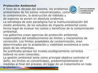 Protección Ambiental
A fines de la década del sesenta, los problemas
ambientales de los países industrializados, como
la contaminación, la destrucción de hábitats y
de especies se ponen en absoluta evidencia.
La estrategia de este paradigma fue la institucionalización del
medio ambiente, de los estudios de impacto ambiental como
forma legal de evaluar los costos y beneficios de la contaminación
ambiental.
Los gobiernos crean agencias de protección ambiental,
responsables del establecimiento de límites y mecanismos de
corrección. Los límites aceptables de contaminación, eran
determinados por la aceptación y viabilidad económica a corto
plazo de las empresas.
Se justificaba porque los niveles ecológicamente correctos
todavía no eran conocidos.
La gestión ambiental tenía como principal objetivo controlar el
daño, los límites se concentraban, predominantemente en
medidas al final del proceso, en lugar de un tratamiento en toda
la planta.
 