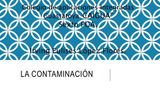 LA CONTAMINACIÓN
Colegio de aplicaciones Integradas
Guastatoya “CAIGUA”
Sexto PGA.
Irving Eulises López Flores.
 