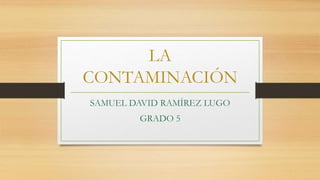 LA
CONTAMINACIÓN
SAMUEL DAVID RAMÍREZ LUGO
GRADO 5
 