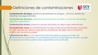 Definiciones de contaminaciones
Contaminación del Agua: presencia de desechos en el agua, como los vertidos de
industrias y las aguas servidas.
Contaminación del Suelo: presencia de desechos en el suelo, a causa de actividades
agrícolas y ganaderas.
Contaminación Sonora: presencia de altos decibelios en algún lugar determinado.
Contaminación visual :La contaminación visual es un tipo de contaminación que parte
de todo aquello que afecte o perturbe la visualización de algún sitio o rompan la
estética de una zona o paisaje
Contaminación Aire: Es una mezcla de partículas sólidas y gases en el aire. Las
emisiones de los automóviles, los compuestos químicos de las fábricas, el polvo, el polen
y las esporas de moho pueden estar suspendidas como partículas
 