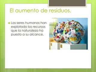 El aumento de residuos.
 Los seres humanos han
explotado los recursos
que la naturaleza ha
puesto a su alcance.
 