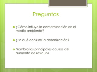 Preguntas
 ¿Cómo influye la contaminación en el
medio ambiente?
 ¿En qué consiste la desertización?
 Nombra las principales causas del
aumento de residuos.
 