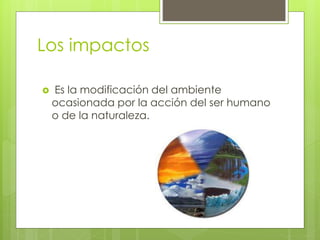 Los impactos
 Es la modificación del ambiente
ocasionada por la acción del ser humano
o de la naturaleza.
 