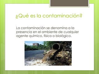 ¿Qué es la contaminación?
La contaminación se denomina a la
presencia en el ambiente de cualquier
agente químico, físico o biológico.
 