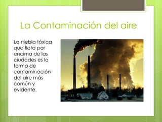 La Contaminación del aire
La niebla tóxica
que flota por
encima de las
ciudades es la
forma de
contaminación
del aire más
común y
evidente.
 