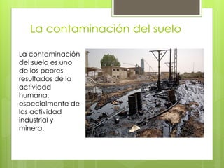 La contaminación del suelo
La contaminación
del suelo es uno
de los peores
resultados de la
actividad
humana,
especialmente de
las actividad
industrial y
minera.
 