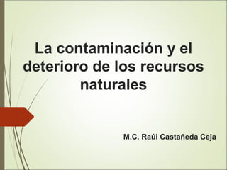 La contaminación y el
deterioro de los recursos
naturales
M.C. Raúl Castañeda Ceja
 